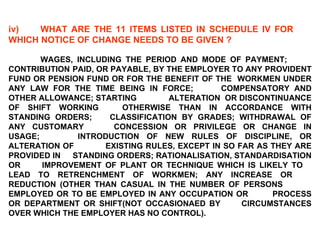 iv) WHAT ARE THE 11 ITEMS LISTED IN SCHEDULE IV FOR  WHICH NOTICE OF CHANGE NEEDS TO BE GIVEN ?   WAGES, INCLUDING THE PERIOD AND MODE OF PAYMENT;  CONTRIBUTION  PAID, OR PAYABLE, BY THE EMPLOYER TO ANY  PROVIDENT FUND OR PENSION FUND OR FOR THE BENEFIT OF THE  WORKMEN UNDER ANY LAW FOR THE TIME BEING IN FORCE;  COMPENSATORY AND OTHER ALLOWANCE; STARTING  ALTERATION  OR DISCONTINUANCE OF SHIFT WORKING  OTHERWISE THAN IN ACCORDANCE WITH STANDING ORDERS;  CLASSIFICATION BY GRADES; WITHDRAWAL OF ANY CUSTOMARY  CONCESSION OR PRIVILEGE OR CHANGE IN USAGE;  INTRODUCTION OF NEW RULES OF DISCIPLINE, OR ALTERATION OF  EXISTING RULES, EXCEPT IN SO FAR AS THEY ARE PROVIDED IN  STANDING ORDERS; RATIONALISATION, STANDARDISATION OR  IMPROVEMENT OF PLANT OR TECHNIQUE WHICH IS LIKELY TO  LEAD TO RETRENCHMENT OF WORKMEN; ANY INCREASE OR  REDUCTION (OTHER THAN CASUAL IN THE NUMBER OF PERSONS  EMPLOYED OR TO BE EMPLOYED IN ANY OCCUPATION OR  PROCESS OR DEPARTMENT OR SHIFT(NOT OCCASIONAED BY  CIRCUMSTANCES OVER WHICH THE EMPLOYER HAS NO CONTROL). 