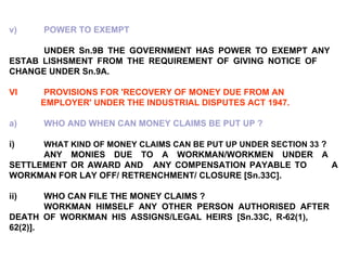 v) POWER TO EXEMPT UNDER Sn.9B THE GOVERNMENT HAS POWER TO EXEMPT ANY  ESTAB LISHSMENT FROM THE REQUIREMENT OF GIVING NOTICE OF  CHANGE UNDER Sn.9A. VI PROVISIONS FOR 'RECOVERY OF MONEY DUE FROM AN  EMPLOYER' UNDER THE INDUSTRIAL DISPUTES ACT 1947. a) WHO AND WHEN CAN MONEY CLAIMS BE PUT UP ?   i) WHAT KIND OF MONEY CLAIMS CAN BE PUT UP UNDER SECTION 33  ?   ANY MONIES DUE TO A WORKMAN/WORKMEN UNDER A  SETTLEMENT OR AWARD AND  ANY COMPENSATION PAYABLE TO  A WORKMAN FOR LAY OFF/ RETRENCHMENT/ CLOSURE [Sn.33C].   ii) WHO CAN FILE THE MONEY CLAIMS ? WORKMAN HIMSELF ANY OTHER PERSON AUTHORISED AFTER  DEATH OF WORKMAN HIS ASSIGNS/LEGAL HEIRS [Sn.33C, R-62(1),  62(2)]. 