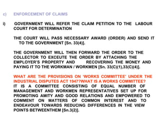 c)  ENFORCEMENT OF CLAIMS i)  GOVERNMENT WILL REFER THE CLAIM PETITION TO THE  LABOUR  COURT FOR DETERMINATION THE COURT WILL PASS NECESSARY AWARD (ORDER) AND SEND IT  TO THE  GOVERNMENT [Sn. 33(4)]. THE GOVERNMENT WILL THEN FORWARD THE ORDER TO THE  COLLECTOR TO EXCEUTE THE ORDER BY ATTACHING THE  EMPLOYER’S PROPERTY AND  RECOVERING THE MONEY AND  PAYING IT TO THE WORKMAN / WORKMEN [Sn. 33(C)(1),33(C)(4)]. WHAT ARE THE PROVISIONS ON ‘WORKS COMMITTEE’ UNDER THE  INDUSTRIAL DISPUTES ACT 1947?WHAT IS A WORKS COMMITTEE? IT IS A COMMITTEE CONSISTING OF EQUAL NUMBER OF  MANAGEMENT AND WORKMEN REPRESENTATIVES SET UP FOR  PROMOTING AMITY AND GOOD RELATIONS AND EMPOWERED TO  COMMENT ON MATTERS OF COMMON INTEREST AND TO  ENDEAVOUR TOWARDS REDUCING DIFFERENCES IN THE VIEW  POINTS BETWEENTHEM [Sn.3(2)]. 