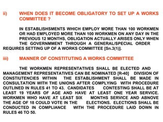 ii) WHEN DOES IT BECOME OBLIGATORY TO SET UP A WORKS  COMMITTEE ?   IN ESTABLISHSMENTS WHICH EMPLOY MORE THAN 100 WORKMEN  OR HAD EMPLOYED MORE THAN 100 WORKMEN ON ANY DAY IN THE  PREVIOUS 12 MONTHS, OBLIGATION ACTUALLY ARISES ONLY WHEN  THE GOVERNMMENT THROUGH A GENERAL/SPECIAL ORDER  REQUIRES SETTING UP OF A WORKS COMMITTEE [Sn.3(1)]. iii) MANNER OF CONSTITUTING A WORKS COMMITTEE   THE WORKMEN REPRESENTATIVES SHALL BE ELECTED AND  MANAGEMENT REPRESENTATIVES CAN BE NOMINATED [R-40]  DIVISION OF CONSTIUTENCIES WITHIN  THE ESTABLISHMENT SHALL  BE MADE IN CONSULTATION WITH THE UNIONS AFTER COMPLYING  WITH PROCEDURE OUTLINED IN RULES 41 TO 43.  CANDIDATES  CONTESTING SHALL BE AT LEAST 19 YEARS OF AGE AND HAVE AT  LEAST ONE YEAR SERVICE. WORKMEN WHO HAVE AT LEAST SIX  MONTHS SERVICE AND ABNOVE THE AGE OF 18 COULD VOTE IN THE  ELECTIONS.  ELECTIONS SHALL BE CONDUCTED IN COMPLIANCE  WITH THE PROCEDURE LAID DOWN IN RULES 46 TO 50. 