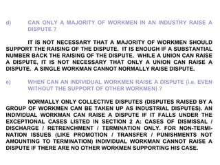 d) CAN ONLY A MAJORITY OF WORKMEN IN AN INDUSTRY RAISE A  DISPUTE ?   IT IS NOT NECESSARY THAT A MAJORITY OF WORKMEN SHOULD SUPPORT THE RAISING OF THE DISPUTE.  IT IS ENOUGH IF A SUBSTANTIAL NUMBER BACK THE RAISING OF THE DISPUTE.  WHILE A UNION CAN RAISE A DISPUTE, IT IS NOT NECESSARY THAT ONLY A UNION CAN RAISE A DISPUTE.  A SINGLE WORKMAN CANNOT NORMALLY RAISE DISPUTE. e) WHEN CAN AN INDIVIDUAL WORKMEN RAISE A DISPUTE (i.e. EVEN  WITHOUT THE SUPPORT OF OTHER WORKMEN) ? NORMALLY ONLY COLLECTIVE DISPUTES (DISPUTES RAISED BY A GROUP OF WORKMEN CAN BE TAKEN UP AS INDUSTRIAL DISPUTES). AN INDIVIDUAL WORKMAN CAN RAISE A DISPUTE IF IT FALLS UNDER THE EXCEPTIONAL CASES LISTED IN SECTION 2 A: CASES OF DISMISSAL / DISCHARGE / RETRENCHMENT / TERMINATION ONLY. FOR NON-TERMI-NATION ISSUES (LIKE PROMOTION / TRANSFER / PUNISHMENTS NOT AMOUNTING TO TERMINATION) INDIVIDUAL WORKMAN CANNOT RAISE A DISPUTE IF THERE ARE NO OTHER WORKMEN SUPPORTING HIS CASE. 