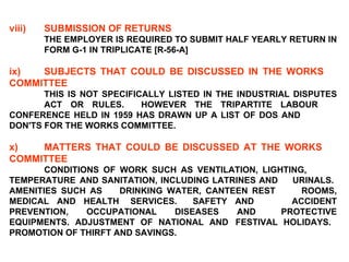 viii) SUBMISSION OF RETURNS THE EMPLOYER IS REQUIRED TO SUBMIT HALF YEARLY RETURN IN  FORM G-1 IN TRIPLICATE [R-56-A]   ix) SUBJECTS THAT COULD BE DISCUSSED IN THE WORKS  COMMITTEE   THIS IS NOT SPECIFICALLY LISTED IN THE INDUSTRIAL DISPUTES  ACT OR RULES.  HOWEVER THE TRIPARTITE LABOUR  CONFERENCE HELD IN 1959 HAS DRAWN UP A LIST OF DOS AND  DON'TS FOR THE WORKS COMMITTEE.   x) MATTERS THAT COULD BE DISCUSSED AT THE WORKS  COMMITTEE   CONDITIONS OF WORK SUCH AS VENTILATION, LIGHTING,  TEMPERATURE  AND SANITATION, INCLUDING LATRINES AND  URINALS.  AMENITIES SUCH AS  DRINKING WATER, CANTEEN REST  ROOMS, MEDICAL AND HEALTH  SERVICES.  SAFETY AND  ACCIDENT PREVENTION, OCCUPATIONAL DISEASES AND  PROTECTIVE EQUIPMENTS. ADJUSTMENT OF NATIONAL AND  FESTIVAL HOLIDAYS.  PROMOTION OF THIRFT AND SAVINGS. 