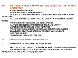 xi) MATTERS WHICH CANNOT BE DISCUSSED AT THE WORKS  COMMITTEE WAGES AND ALLOWANCES BONUS AND PROFIT SHARING BONUS RATIONALISATION AND MATTERS CONNECTED WITH THE FIXATION OF  WORKLOAD MATTERS CONNECTED WITH THE FIXATION OF A STANDARD LABOUR  FORCE PROGRAMMES OF PLANNING AND DEVELOPMENT MATTERS CONNECTED WITHRETRENCHMENT AND LAYOFF VICTOMISATION FOR TRADE UNION ACTIVITIES PROVIDENT FUND, GRATUITY SCHEME AND RETIREMENT BENEFITS QUANTUM OF LEAVE AND NATIONAL AND FESTIVAL HOLIDAYS INCENTIVE SCHEME HOUSING AND TRANSPORT SERVICE. b) PROVISIONS ON 'UNFAIR LABOUR PRACTICE'   i) PROHIBITION ON EMPLOYER/UNIONS/WORKMEN   SECTION 25 T OF THE ID ACT PROHIBITS EMPLOYERS/WORKMEN/UNIONS  INDULGING IN ACTS LISTED AS UNFAIR LABOUR PRACTICES UNDER  SCHEDULE-V TO THE ID ACT [Sn.2(ra), 25T, Sch.V] 
