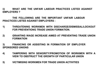 ii) WHAT ARE THE UNFAIR LABOUR PRACTICES LISTED AGAINST  EMPLOYERS ?   THE FOLLOWING ARE THE IMPORTANT UNFAIR LABOUR  PRACTICES LISTED AGAINST EMPLOYERS :   1) THREATENING WORKMEN WITH DISCHARGE/DISMISSAL/LOCKOUT  FOR PREVENTIONG TRADE UNION FORMATION. 2) GRANTING WAGE INCREASE AIMED AT PREVENTING TRADE UNION  FORMATION   3) FINANCING OR ASSISTING IN FORMATION OF EMPLOYER  SPONSORED UNIONS   4) TAMPERING WITH SENIORITY/PROMOTION OF WORKMEN WITH A  VIEW TO OBSTRUCT THE GROWTH OF PARTICULAR UNION   5) VICTIMISING WORKMEN FOR TRADE UNION ACTIVITIES 