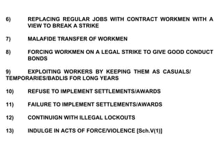6) REPLACING REGULAR JOBS WITH CONTRACT WORKMEN WITH A  VIEW TO BREAK A STRIKE   7) MALAFIDE TRANSFER OF WORKMEN   8) FORCING WORKMEN ON A LEGAL STRIKE TO GIVE GOOD CONDUCT  BONDS 9) EXPLOITING WORKERS BY KEEPING THEM AS CASUALS/  TEMPORARIES/BADLIS FOR LONG YEARS 10) REFUSE TO IMPLEMENT SETTLEMENTS/AWARDS 11) FAILURE TO IMPLEMENT SETTLEMENTS/AWARDS 12) CONTINUIGN WITH ILLEGAL LOCKOUTS 13) INDULGE IN ACTS OF FORCE/VIOLENCE [Sch.V(1)] 
