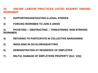 iii) UNFAIR LABOUR PRACTICES LISTED AGAINST UNIONS/  WORKMEN 1) SUPPORTING/INSTIGATING ILLEGAL STRIKES 2) FORCING WORKMEN TO JOIN A UNION   3) PICKETING / OBSTRUCTING / THREATENING NON-STRIKING  WORKMEN 4) REFUSING TO PARTICIPATE IN COLLECTIVE BARGAINING 5) INDULGING IN GO-SLOW/SQUATTING 6) DEMONSTRATION AT RESIDENCE OF EMPLOYER 7) WILFUL DAMAGE OF EMPLOYERS PROPERTY [Sch  V(II)] 