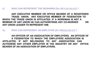 ii) WHO CAN REPRESENT THE WORKMEN [Sn.36(1),(a),(b),(c)] ? ANY EXECUTIVE MEMBER OR OFFICE BEARER OF A REGISTERED  TRADE  UNION.  ANY EXECUTIVE MEMBER OF FEDERATION TO  WHICH THE TRADE UNION IS AFFILIATED. IF A WORKMAN IS NOT A  MEMEBR OF ANY UNION HE CAN AUTHORITIRSE ANY CO-WORKER  OR ANY UNION LEADER TO REPRESENT HIM. iii) WHO CAN REPRESENT AN EMPLOYER [Sn.36(2)(a),(b),(c)] ? AN OFFICER OF AN ASSOCIATION OF EMPLOYERS.  AN OFFICER OF  A FEDERATION TO WHICH THE EMPLOYERS ASSOCIATION IS  AFFILIATED. IF NOT BELONGING TO ANY ASSOCIATION CAN  AUTHORISE ANY OTHER EMPLOYER IN THE INDUSTRY OR ANY  OFFICE BEARER OF AN ASSOCIATION OF EMPLOYERS. 