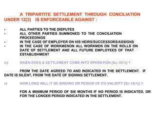 A TRIPARTITE SETTLEMENT THROUGH CONCILIATION  UNDER 12(3)  IS ENFORCEABLE AGAINST : - ALL PARTIES TO THE DISPUTES - ALL OTHER PARTIES SUMMONED TO THE CONCILIATION  PROCEEDINGS - IN THE CASE OF EMPLOYER ON HIS HEIRS/SUCCESSORS/ASSIGNS - IN THE CASE OF WORKMENON ALL WORKMEN ON THE ROLLS ON  DATE OF SETTLEMENT AND ALL FUTURE EMPLOYEES OF THAT  ESTABLISHMENT   iv) WHEN DOES A SETTLEMENT COME INTO OPERATION [Sn.19(1)] ? FROM THE DATE AGREED TO AND INDICATED IN THE SETTLEMENT.  IF  DATE IS SILENT, FROM THE DATE OF SIGNING SETTLEMENT. v) HOW LONG WILL IT BE BINDING OR PERIOD OF ITS VALIDITY [Sn.19(1)] ?   FOR A MINIMUM PERIOD OF SIX MONTHS IF NO PERIOD IS INDICATED, OR  FOR THE LONGER PERIOD INDICATED IN THE SETTLEMENT. 