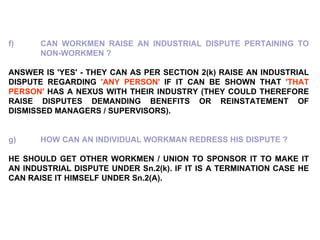 f) CAN WORKMEN RAISE AN INDUSTRIAL DISPUTE PERTAINING TO  NON-WORKMEN ? ANSWER IS 'YES' - THEY CAN AS PER SECTION 2(k) RAISE AN INDUSTRIAL DISPUTE REGARDING  'ANY PERSON'  IF IT CAN BE SHOWN THAT  'THAT PERSON'  HAS A NEXUS WITH THEIR INDUSTRY (THEY COULD THEREFORE RAISE DISPUTES DEMANDING BENEFITS OR REINSTATEMENT OF DISMISSED MANAGERS / SUPERVISORS). g) HOW CAN AN INDIVIDUAL WORKMAN REDRESS HIS DISPUTE ?   HE SHOULD GET OTHER WORKMEN / UNION TO SPONSOR IT TO MAKE IT AN INDUSTRIAL DISPUTE UNDER Sn.2(k). IF IT IS A TERMINATION CASE HE CAN RAISE IT HIMSELF UNDER Sn.2(A). 