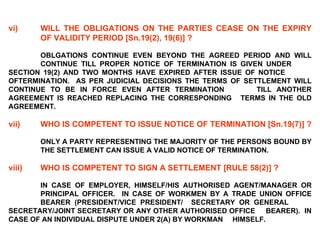 vi) WILL THE OBLIGATIONS ON THE PARTIES CEASE ON THE EXPIRY  OF VALIDITY PERIOD [Sn.19(2), 19(6)] ?   OBLGATIONS CONTINUE EVEN BEYOND THE AGREED PERIOD AND WILL  CONTINUE TILL PROPER NOTICE OF TERMINATION IS GIVEN UNDER  SECTION 19(2) AND TWO MONTHS HAVE EXPIRED AFTER ISSUE OF NOTICE  OFTERMINATION.  AS PER JUDICIAL DECISIONS THE TERMS OF  SETTLEMENT WILL CONTINUE TO BE IN FORCE EVEN AFTER TERMINATION  TILL ANOTHER AGREEMENT IS REACHED REPLACING THE CORRESPONDING  TERMS IN THE OLD AGREEMENT. vii) WHO IS COMPETENT TO ISSUE NOTICE OF TERMINATION [Sn.19(7)] ?   ONLY A PARTY REPRESENTING THE MAJORITY OF THE PERSONS BOUND BY  THE SETTLEMENT CAN ISSUE A VALID NOTICE OF TERMINATION. viii) WHO IS COMPETENT TO SIGN A SETTLEMENT [RULE 58(2)] ?   IN CASE OF EMPLOYER, HIMSELF/HIS AUTHORISED AGENT/MANAGER OR  PRINCIPAL OFFICER.  IN CASE OF WORKMEN BY A TRADE UNION OFFICE  BEARER (PRESIDENT/VICE PRESIDENT/  SECRETARY OR GENERAL  SECRETARY/JOINT SECRETARY OR ANY OTHER AUTHORISED OFFICE  BEARER).  IN CASE OF AN INDIVIDUAL DISPUTE UNDER 2(A) BY WORKMAN  HIMSELF. 