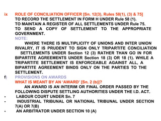 ix ROLE OF CONCILIATION OFFICER [Sn. 12(3), Rules 58(1), (3) & 75] TO RECORD THE SETTLEMENT IN FORM H UNDER Rule 58 (1). TO MAINTAIN A REGISTER OF ALL SETTLEMENTS UNDER Rule 75. TO SEND A COPY OF SETTLEMENT TO THE APPROPRIATE  GOVERNMENT. NOTE: WHERE THERE IS MULTIPLICITY OF UNIONS AND INTER UNION  RIVALRY, IT IS PRUDENT TO SIGN ONLY TRIPARTITE CONCILIATION  SETTLEMENTS UNDER Section 12 (3) RATHER THAN GO IN FOR  BIPARTITE AGREEMENTS UNDER Section 18 (3) OR 18 (1). WHILE A  TRIPARTITE SETTLEMENT IS ENFORCEABLE AGAINST ALL, A  BIPARTITE AGREEMENT BINDS ONLY ON THE PARTIES TO THE  SETTLEMENT. f )  PROVISIONS ON AWARDS WHAT IS MEANT BY AN ‘AWARD’ [Sn. 2 (b)]? AN AWARD IS AN INTERIM OR FINAL ORDER PASSED BY THE  FOLLOWING DISPUTE SETTLING AUTHORITIES UNDER THE I.D. ACT. -  LABOUR COURT UNDER Sn. 7 -  INDUSTRIAL TRIBUNAL OR NATIONAL TRIBUNAL UNDER SECTION  7(A) OR 7(B) -  AN ARBITRATOR UNDER SECTION 10 (A) 