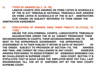 ii) TYPES OF AWARDS [Sn.7, 7A, 7B] LABOUR COURTS GIVE AWARDS ON ITEMS LISTED IN SCHEDULE-II  OF THE ID ACT TRIBUNALS/ NATIIONAL TRIBUNALS GIVE AWARDS  ON ITEMS LISTED IN SCHEDULE-III OF THE ID ACT.  ARBITRATORS  GIVE AWARD ON SUBJECT REFERRED TO THEM UNDER THE  ARBITRATION AGREEMENT.   iii) PUBLICATION OF AWARDS ANDA THEIR FINALITY Sn.17(1)(2), 15,  17(B)]   UNLIKE THE CIVIL/CRIMINAL COURTS, LABOUCOURTS/ TRIBUNALS/  ADJUDICATORS UNDER THE ID AC CANNOT PRONOUNCE THEIR  DECISIONS/ORDERS IN COURTS. THEIR DECISIONS/ORDERS ARE TO  BE SENT TO THE APPROPRIATE GOVERNKENT.  THE APPROPRIATE  GOVERNMENT IS TO THEN PUBLISH IT WITHIN 30 DAYS OF RECEIPT  OF THE ORDER.  SUBJECT TO PROVISION OF SECTION 17A, THE  AWARDS ARE FINAL AND CANNOT BE CHALLENGED IN ANY COURT.  HOWEVER AWARDS PERTAINING TO REINSTATEMENT OF  DISMISSED WORKMEN CAN BE CHJALLENGED IN SUPREME COURT/  HIGH COURT. SECTON 17 B STIPULATES THAT IN SUCH CASES THE  EMPLOYER MUST PAY FULL LAST DRAWNWAGES TILL THE SIT IS  DISPOSED OFF BY THE HIGH COURT/ SUPREME COURT. 