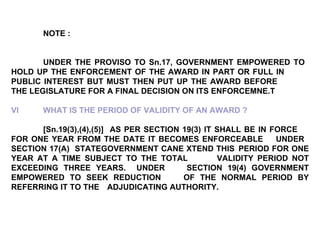 NOTE : UNDER THE PROVISO TO Sn.17, GOVERNMENT EMPOWERED TO  HOLD UP THE ENFORCEMENT OF THE AWARD IN PART OR FULL IN  PUBLIC INTEREST BUT MUST THEN PUT UP THE AWARD BEFORE  THE LEGISLATURE FOR A FINAL DECISION ON ITS ENFORCEMNE.T VI WHAT IS THE PERIOD OF VALIDITY OF AN AWARD ? [Sn.19(3),(4),(5)]  AS PER SECTION 19(3) IT SHALL BE IN FORCE  FOR ONE YEAR FROM THE DATE IT BECOMES ENFORCEABLE  UNDER  SECTION 17(A)  STATEGOVERNMENT CANE XTEND THIS  PERIOD FOR ONE YEAR AT A TIME SUBJECT TO THE TOTAL  VALIDITY PERIOD NOT EXCEEDING THREE YEARS.  UNDER  SECTION 19(4) GOVERNMENT EMPOWERED TO SEEK REDUCTION  OF THE NORMAL PERIOD BY REFERRING IT TO THE  ADJUDICATING AUTHORITY. 