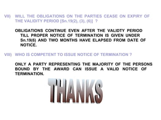 VII) WILL THE OBLIGATIONS ON THE PARTIES CEASE ON EXPIRY OF  THE VALIDITY PERIOD [Sn.19(2), (3), (6)]  ? OBLIGATIONS CONTINUE EVEN AFTER THE VALIDTY PERIOD  TILL PROPER NOTICE OF TERMINATION IS GIVEN UNDER  Sn.19(6) AND TWO MONTHS HAVE ELAPSED FROM DATE OF  NOTICE. VIII) WHO IS COMPETENT TO ISSUE NOTICE OF TERMINATION ? ONLY A PARTY REPRESENTING THE MAJORITY OF THE PERSONS  BOUND BY THE AWARD CAN ISSUE A VALID NOTICE OF  TERMINATION. THANKS 