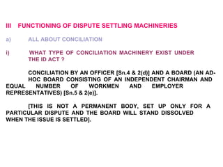 III  FUNCTIONING OF DISPUTE SETTLING MACHINERIES   a)  ALL ABOUT CONCILIATION   i)  WHAT TYPE OF CONCILIATION MACHINERY EXIST UNDER  THE ID ACT ?   CONCILIATION BY AN OFFICER [Sn.4 & 2(d)] AND A BOARD (AN AD- HOC BOARD CONSISTING OF AN INDEPENDENT CHAIRMAN AND  EQUAL NUMBER OF WORKMEN AND EMPLOYER  REPRESENTATIVES) [Sn.5 & 2(e)]. [THIS IS NOT A PERMANENT BODY, SET UP ONLY FOR A  PARTICULAR DISPUTE AND THE BOARD WILL STAND DISSOLVED  WHEN THE ISSUE IS SETTLED]. 