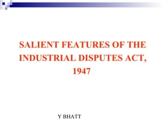 Y BHATT
SALIENT FEATURES OF THE
INDUSTRIAL DISPUTES ACT,
1947
 