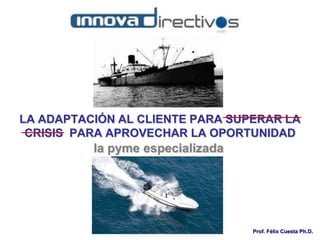 Prof. Félix Cuesta Ph.D.
LA ADAPTACIÓN AL CLIENTE PARA SUPERAR LA
CRISIS PARA APROVECHAR LA OPORTUNIDAD
la pyme especializada
 