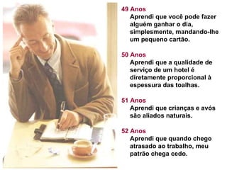 49 Anos Aprendi que você pode fazer alguém ganhar o dia, simplesmente, mandando-lhe um pequeno cartão.  50 Anos Aprendi que a qualidade de serviço de um hotel é diretamente proporcional à espessura das toalhas.  51 Anos Aprendi que crianças e avós são aliados naturais.  52 Anos Aprendi que quando chego atrasado ao trabalho, meu patrão chega cedo.  