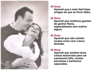 40 Anos
Aprendi que é mais fácil fazer
amigos do que se livrar deles.
42 Anos
Aprendi que mulheres gostam
de ganhar flores,
especialmente sem motivo
algum.
43 Anos
Aprendi que não cometo
muitos erros com a boca
fechada.
44 Anos
Aprendi que existem duas
coisas essenciais para um
casamento feliz: contas
bancárias e banheiros
separados.

 