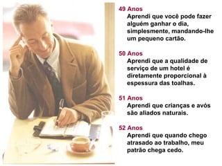 49 Anos
Aprendi que você pode fazer
alguém ganhar o dia,
simplesmente, mandando-lhe
um pequeno cartão.
50 Anos
Aprendi que a qualidade de
serviço de um hotel é
diretamente proporcional à
espessura das toalhas.
51 Anos
Aprendi que crianças e avós
são aliados naturais.
52 Anos
Aprendi que quando chego
atrasado ao trabalho, meu
patrão chega cedo.

 