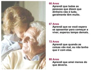 66 Anos
Aprendi que todas as
pessoas que dizem que
dinheiro não é tudo,
geralmente têm muito.
67 Anos
Aprendi que se você espera
se aposentar para começar a
viver, esperou tempo demais.
72 Anos
Aprendi que quando as
coisas vão mal, eu não tenho
que ir com elas.
88 Anos
Aprendi que amei menos do
que deveria.

 