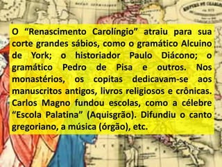 O “Renascimento Carolíngio” atraiu para sua
corte grandes sábios, como o gramático Alcuino
de York; o historiador Paulo Diácono; o
gramático Pedro de Pisa e outros. Nos
monastérios, os copitas dedicavam-se aos
manuscritos antigos, livros religiosos e crônicas.
Carlos Magno fundou escolas, como a célebre
“Escola Palatina” (Aquisgrão). Difundiu o canto
gregoriano, a música (órgão), etc.
 