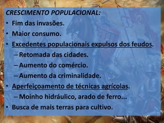CRESCIMENTO POPULACIONAL:
• Fim das invasões.
• Maior consumo.
• Excedentes populacionais expulsos dos feudos.
–Retomada das cidades.
–Aumento do comércio.
–Aumento da criminalidade.
• Aperfeiçoamento de técnicas agrícolas.
–Moinho hidráulico, arado de ferro...
• Busca de mais terras para cultivo.
 