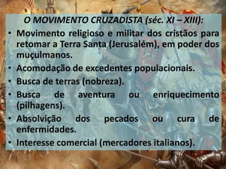 O MOVIMENTO CRUZADISTA (séc. XI – XIII):
• Movimento religioso e militar dos cristãos para
retomar a Terra Santa (Jerusalém), em poder dos
muçulmanos.
• Acomodação de excedentes populacionais.
• Busca de terras (nobreza).
• Busca de aventura ou enriquecimento
(pilhagens).
• Absolvição dos pecados ou cura de
enfermidades.
• Interesse comercial (mercadores italianos).
 