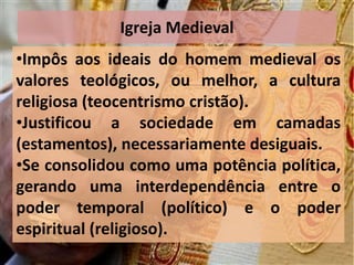 Igreja Medieval
•Impôs aos ideais do homem medieval os
valores teológicos, ou melhor, a cultura
religiosa (teocentrismo cristão).
•Justificou a sociedade em camadas
(estamentos), necessariamente desiguais.
•Se consolidou como uma potência política,
gerando uma interdependência entre o
poder temporal (político) e o poder
espiritual (religioso).
 