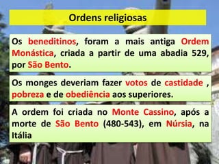 Os beneditinos, foram a mais antiga Ordem
Monástica, criada a partir de uma abadia 529,
por São Bento.
A ordem foi criada no Monte Cassino, após a
morte de São Bento (480-543), em Núrsia, na
Itália
Os monges deveriam fazer votos de castidade ,
pobreza e de obediência aos superiores.
Ordens religiosas
 