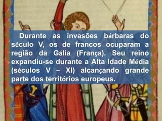 Durante as invasões bárbaras do
século V, os de francos ocuparam a
região da Gália (França). Seu reino
expandiu-se durante a Alta Idade Média
(séculos V – XI) alcançando grande
parte dos territórios europeus.
 
