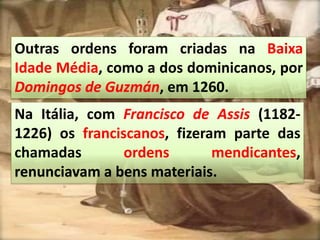 Outras ordens foram criadas na Baixa
Idade Média, como a dos dominicanos, por
Domingos de Guzmán, em 1260.
Na Itália, com Francisco de Assis (1182-
1226) os franciscanos, fizeram parte das
chamadas ordens mendicantes,
renunciavam a bens materiais.
 