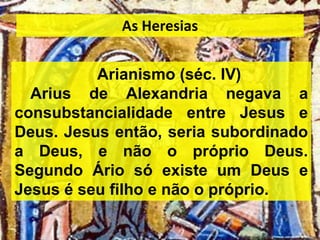 Arianismo (séc. IV)
Arius de Alexandria negava a
consubstancialidade entre Jesus e
Deus. Jesus então, seria subordinado
a Deus, e não o próprio Deus.
Segundo Ário só existe um Deus e
Jesus é seu filho e não o próprio.
As Heresias
 