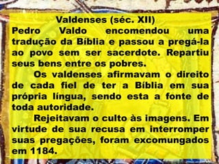 Valdenses (séc. XII)
Pedro Valdo encomendou uma
tradução da Bíblia e passou a pregá-la
ao povo sem ser sacerdote. Repartiu
seus bens entre os pobres.
Os valdenses afirmavam o direito
de cada fiel de ter a Bíblia em sua
própria língua, sendo esta a fonte de
toda autoridade.
Rejeitavam o culto às imagens. Em
virtude de sua recusa em interromper
suas pregações, foram excomungados
em 1184.
 