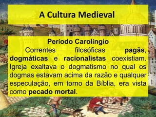 A Cultura Medieval
Período Carolíngio
Correntes filosóficas pagãs,
dogmáticas e racionalistas coexistiam.
Igreja exaltava o dogmatismo no qual os
dogmas estavam acima da razão e qualquer
especulação, em torno da Bíblia, era vista
como pecado mortal.
 