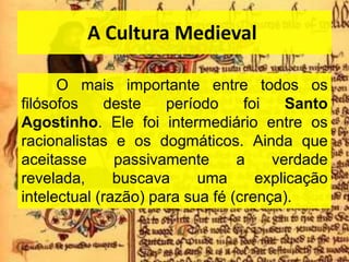 A Cultura Medieval
O mais importante entre todos os
filósofos deste período foi Santo
Agostinho. Ele foi intermediário entre os
racionalistas e os dogmáticos. Ainda que
aceitasse passivamente a verdade
revelada, buscava uma explicação
intelectual (razão) para sua fé (crença).
 