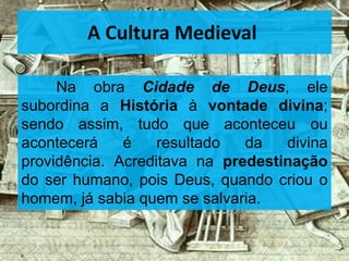 Na obra Cidade de Deus, ele
subordina a História à vontade divina;
sendo assim, tudo que aconteceu ou
acontecerá é resultado da divina
providência. Acreditava na predestinação
do ser humano, pois Deus, quando criou o
homem, já sabia quem se salvaria.
A Cultura Medieval
 