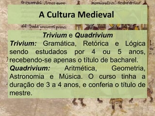 A Cultura Medieval
Trivium e Quadrivium
Trivium: Gramática, Retórica e Lógica
sendo estudados por 4 ou 5 anos,
recebendo-se apenas o título de bacharel.
Quadrivium: Aritmética, Geometria,
Astronomia e Música. O curso tinha a
duração de 3 a 4 anos, e conferia o título de
mestre.
 