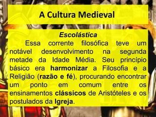 A Cultura Medieval
Escolástica
Essa corrente filosófica teve um
notável desenvolvimento na segunda
metade da Idade Média. Seu princípio
básico era harmonizar a Filosofia e a
Religião (razão e fé), procurando encontrar
um ponto em comum entre os
ensinamentos clássicos de Aristóteles e os
postulados da Igreja.
 
