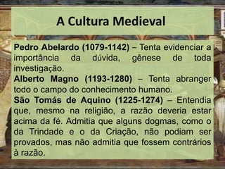A Cultura Medieval
Pedro Abelardo (1079-1142) – Tenta evidenciar a
importância da dúvida, gênese de toda
investigação.
Alberto Magno (1193-1280) – Tenta abranger
todo o campo do conhecimento humano.
São Tomás de Aquino (1225-1274) – Entendia
que, mesmo na religião, a razão deveria estar
acima da fé. Admitia que alguns dogmas, como o
da Trindade e o da Criação, não podiam ser
provados, mas não admitia que fossem contrários
à razão.
 