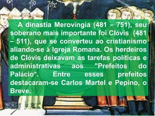 A dinastia Merovíngia (481 – 751), seu
soberano mais importante foi Clóvis (481
– 511), que se converteu ao cristianismo
aliando-se à Igreja Romana. Os herdeiros
de Clóvis deixavam as tarefas políticas e
administrativas aos "Prefeitos do
Palácio”. Entre esses prefeitos
destacaram-se Carlos Martel e Pepino, o
Breve.
 