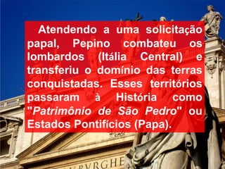 Atendendo a uma solicitação
papal, Pepino combateu os
lombardos (Itália Central) e
transferiu o domínio das terras
conquistadas. Esses territórios
passaram à História como
"Patrimônio de São Pedro" ou
Estados Pontifícios (Papa).
 