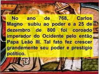 No ano de 768, Carlos
Magno subiu ao poder e a 25 de
dezembro de 800 foi coroado
imperador do Ocidente pelo então
Papa Leão III. Tal fato fez crescer
grandemente seu poder e prestígio
político.
 
