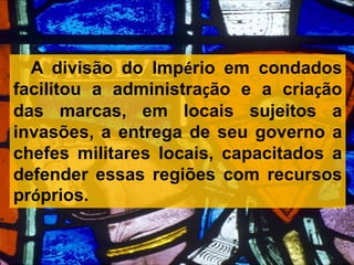 A divisão do Império em condados
facilitou a administração e a criação
das marcas, em locais sujeitos a
invasões, a entrega de seu governo a
chefes militares locais, capacitados a
defender essas regiões com recursos
próprios.
 