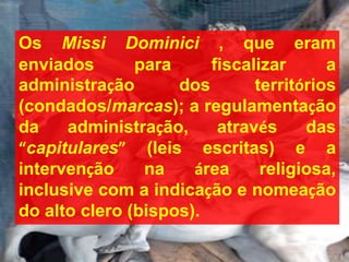 Os Missi Dominici , que eram
enviados para fiscalizar a
administração dos territórios
(condados/marcas); a regulamentação
da administração, através das
“capitulares” (leis escritas) e a
intervenção na área religiosa,
inclusive com a indicação e nomeação
do alto clero (bispos).
 