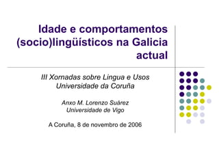 Idade e comportamentos (socio)lingüísticos na Galicia actual III Xornadas sobre Lingua e Usos Universidade da Coruña Anxo M. Lorenzo Suárez Universidade de Vigo A Coruña, 8 de novembro de 2006 
