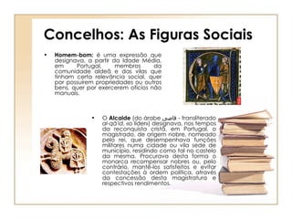 Concelhos: As Figuras Sociais Homem-bom:  é uma expressão que designava, a partir da Idade Média, em Portugal, membros da comunidade aldeã e das vilas que tinham certa relevância social, quer por possuírem propriedades ou outros bens, quer por exercerem ofícios não manuais.  O  Alcaide  (do árabe  قاضى   - transliterado  al-qā'id , «o líder») designava, nos tempos da reconquista cristã, em Portugal, o magistrado, de origem nobre, nomeado pelo rei, que desempenhava funções militares numa cidade ou vila sede de município, residindo como tal no castelo da mesma. Procurava desta forma o monarca recompensar nobres ou, pelo contrário, mantê-los satisfeitos e evitar contestações à ordem política, através da concessão desta magistratura e respectivos rendimentos. 