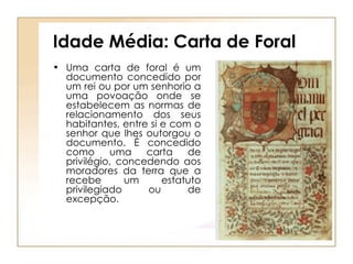 Idade Média: Carta de Foral Uma carta de foral é um documento concedido por um rei ou por um senhorio a uma povoação onde se estabelecem as normas de relacionamento dos seus habitantes, entre si e com o senhor que lhes outorgou o documento. É concedido como uma carta de privilégio, concedendo aos moradores da terra que a recebe um estatuto privilegiado ou de excepção. 