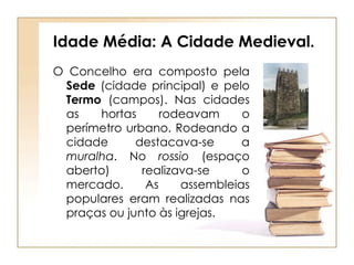 Idade Média: A Cidade Medieval. O Concelho era composto pela  Sede  (cidade principal) e pelo  Termo  (campos). Nas cidades as hortas rodeavam o perímetro urbano. Rodeando a cidade destacava-se a  muralha . No  rossio  (espaço aberto) realizava-se o mercado. As assembleias populares eram realizadas nas praças ou junto às igrejas.  