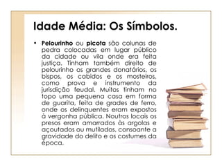 Idade Média: Os Símbolos. Pelourinho  ou  picota  são colunas de pedra colocadas em lugar público da cidade ou vila onde era feita justiça. Tinham também direito de pelourinho os grandes donatários, os bispos, os cabidos e os mosteiros, como prova e instrumento da jurisdição feudal. Muitos tinham no topo uma pequena casa em forma de guarita, feita de grades de ferro, onde os delinquentes eram expostos à vergonha pública. Noutros locais os presos eram amarrados às argolas e açoutados ou mutilados, consoante a gravidade do delito e os costumes da época. 